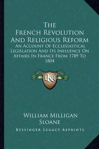 The French Revolution and Religious Reform: An Account of Ecclesiastical Legislation and Its Influence on Affairs in France from 1789 to 1804