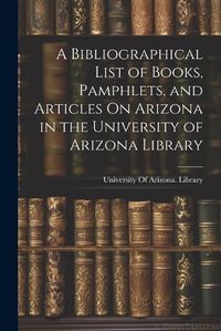 Cover image for A Bibliographical List of Books, Pamphlets, and Articles On Arizona in the University of Arizona Library