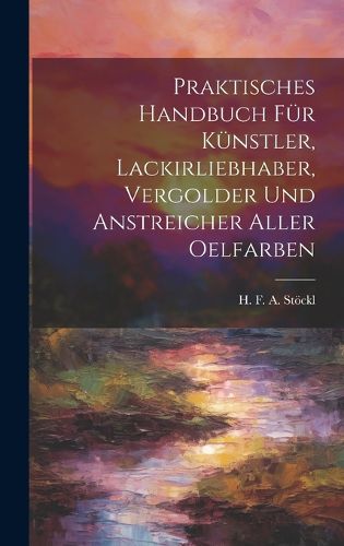 Cover image for Praktisches Handbuch Fuer Kuenstler, Lackirliebhaber, Vergolder Und Anstreicher Aller Oelfarben