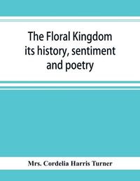 Cover image for The floral kingdom: its history, sentiment and poetry: A dictionary of more than three hundred plants, with the genera and families to which they belong, and the language of each illustrated with appropriate gems to poetry