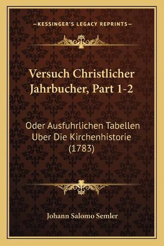 Versuch Christlicher Jahrbucher, Part 1-2: Oder Ausfuhrlichen Tabellen Uber Die Kirchenhistorie (1783)