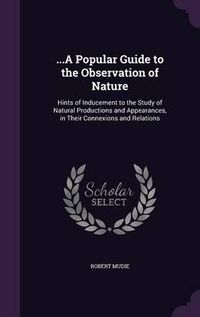 Cover image for ...a Popular Guide to the Observation of Nature: Hints of Inducement to the Study of Natural Productions and Appearances, in Their Connexions and Relations