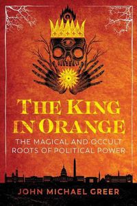 Cover image for The King in Orange: The Magical and Occult Roots of Political Power