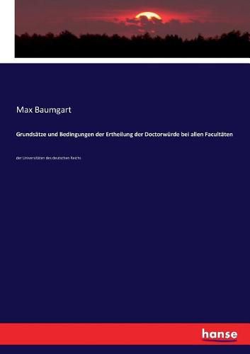 Grundsatze und Bedingungen der Ertheilung der Doctorwurde bei allen Facultaten: der Universitaten des deutschen Reichs