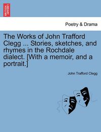 Cover image for The Works of John Trafford Clegg ... Stories, Sketches, and Rhymes in the Rochdale Dialect. [With a Memoir, and a Portrait.]