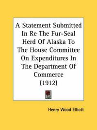 Cover image for A Statement Submitted in Re the Fur-Seal Herd of Alaska to the House Committee on Expenditures in the Department of Commerce (1912)