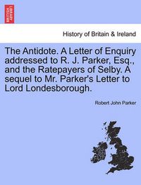 Cover image for The Antidote. a Letter of Enquiry Addressed to R. J. Parker, Esq., and the Ratepayers of Selby. a Sequel to Mr. Parker's Letter to Lord Londesborough.