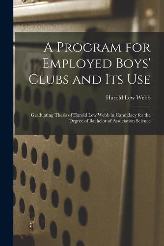 Cover image for A Program for Employed Boys' Clubs and Its Use: Graduating Thesis of Harold Lew Webb in Candidacy for the Degree of Bachelor of Association Science