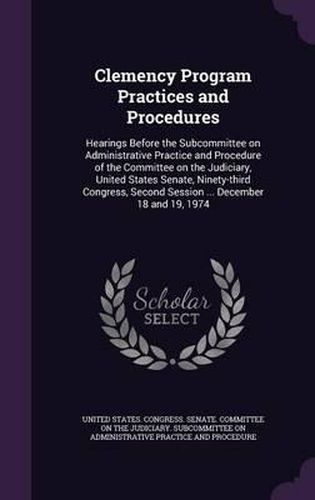 Clemency Program Practices and Procedures: Hearings Before the Subcommittee on Administrative Practice and Procedure of the Committee on the Judiciary, United States Senate, Ninety-Third Congress, Second Session ... December 18 and 19, 1974