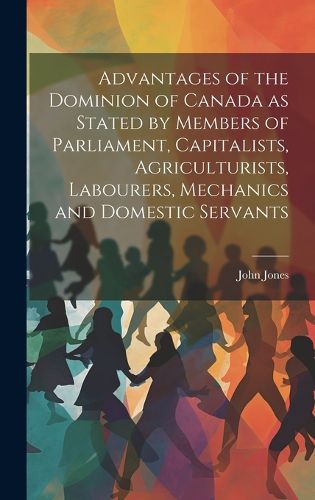 Cover image for Advantages of the Dominion of Canada as Stated by Members of Parliament, Capitalists, Agriculturists, Labourers, Mechanics and Domestic Servants