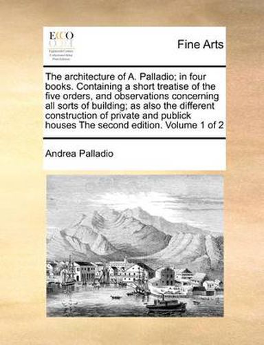 Cover image for The Architecture of A. Palladio; In Four Books. Containing a Short Treatise of the Five Orders, and Observations Concerning All Sorts of Building; As Also the Different Construction of Private and Publick Houses the Second Edition. Volume 1 of 2