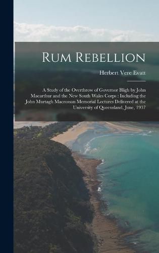 Rum Rebellion: a Study of the Overthrow of Governor Bligh by John Macarthur and the New South Wales Corps: Including the John Murtagh Macrossan Memorial Lectures Delivered at the University of Queensland, June, 1937