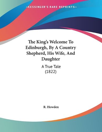 Cover image for The King's Welcome to Edinburgh, by a Country Shepherd, His Wife, and Daughter: A True Tale (1822)