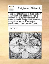 Cover image for The Signs of the Times, in Three Parts. a New Edition; With Additional Notes to Illustrate the Subjects Discussed. to Which Is Added, an Appendix, Containing Thoughts on the Fall of the Papal Government; ... by J. Bicheno, M.A.
