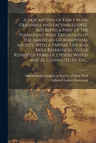 Cover image for A Description of Early Maps, Originals and Facsimiles (1452-1611) Being a Part of the Permanent Wall Exhibition of the American Geographical Society, With a Partial List and Brief References to the Reproductions of Others Which May Be Consulted in The...