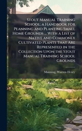 Cover image for Stout Manual Training School; a Handbook for Planning and Planting Small Home Grounds ... With a List of Native and Commonly Cultivated Plants That Are Represented in the Collection Upon the Stout Manual Training School Grounds
