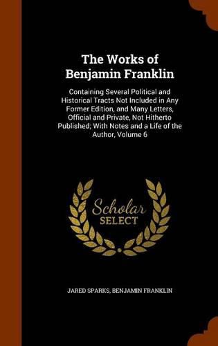 The Works of Benjamin Franklin: Containing Several Political and Historical Tracts Not Included in Any Former Edition, and Many Letters, Official and Private, Not Hitherto Published; With Notes and a Life of the Author, Volume 6