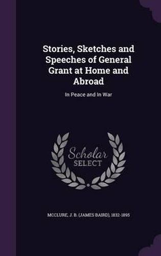 Stories, Sketches and Speeches of General Grant at Home and Abroad: In Peace and in War