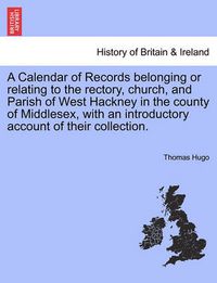 Cover image for A Calendar of Records Belonging or Relating to the Rectory, Church, and Parish of West Hackney in the County of Middlesex, with an Introductory Account of Their Collection.