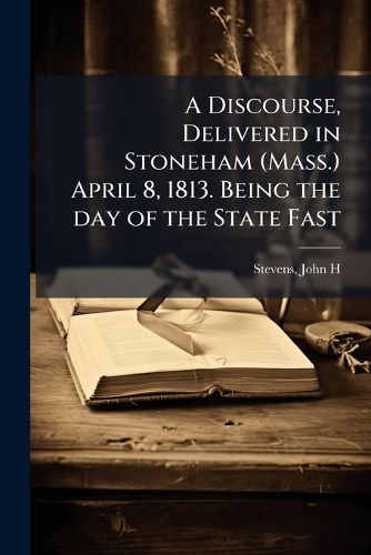 Cover image for A Discourse, Delivered in Stoneham (Mass.) April 8, 1813. Being the Day of the State Fast