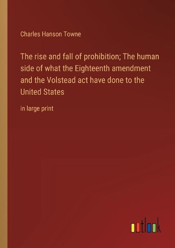 The rise and fall of prohibition; The human side of what the Eighteenth amendment and the Volstead act have done to the United States