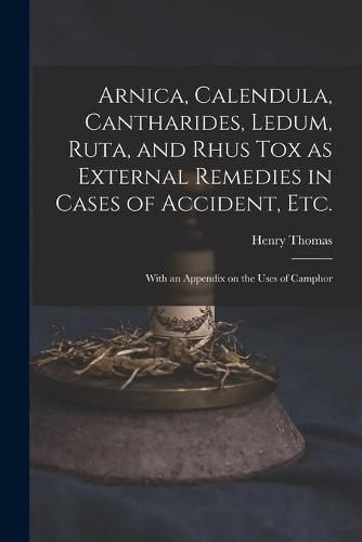 Cover image for Arnica, Calendula, Cantharides, Ledum, Ruta, and Rhus Tox as External Remedies in Cases of Accident, Etc. [electronic Resource]: With an Appendix on the Uses of Camphor