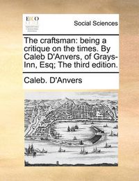 Cover image for The Craftsman: Being a Critique on the Times. by Caleb D'Anvers, of Grays-Inn, Esq; The Third Edition.