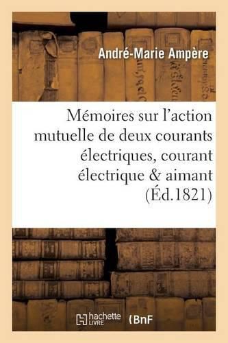 Memoires Sur l'Action Mutuelle de Deux Courants Electriques, Sur Celle Qui Existe Entre: Un Courant Electrique Et Un Aimant Ou Le Globe Terrestre Et Celle de Deux Aimants l'Un Sur l'Autre