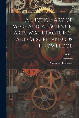 Cover image for A Dictionary of Mechanical Science, Arts, Manufactures, and Miscellaneous Knowledge; Volume 2