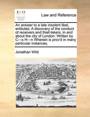 Cover image for An Answer to a Late Insolent Libel, Entituled, a Discovery of the Conduct of Receivers and Thief-Takers, in and about the City of London: Written by C---S H---N Wherein Is Prov'd in Many Particular Instances,