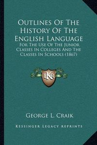 Cover image for Outlines of the History of the English Language: For the Use of the Junior Classes in Colleges and the Classes in Schools (1867)