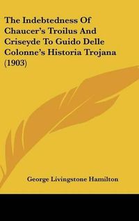 Cover image for The Indebtedness of Chaucers Troilus and Criseyde to Guido Delle Colonnes Historia Trojana (1903)