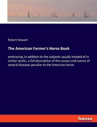 Cover image for The American Farmer's Horse Book: embracing, in addition to the subjects usually treated of in similar works, a full description of the causes and nature of several diseases peculiar to the American horse