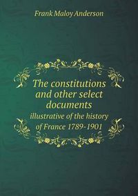 Cover image for The constitutions and other select documents illustrative of the history of France 1789-1901