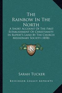 Cover image for The Rainbow in the North: A Short Account of the First Establishment of Christianity in Rupert's Land by the Church Missionary Society (1858)