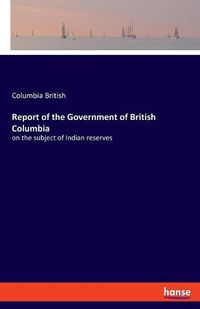 Cover image for Report of the Government of British Columbia: on the subject of Indian reserves