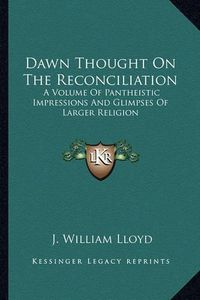 Cover image for Dawn Thought on the Reconciliation: A Volume of Pantheistic Impressions and Glimpses of Larger Religion