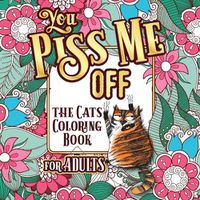 Cover image for You Piss Me Off: A Fun Coloring Gift Book for Cat Lovers & Adults Relaxation with Stress Relieving Floral Designs, Funny Quotes and Plenty Of Stuck-Up Cats