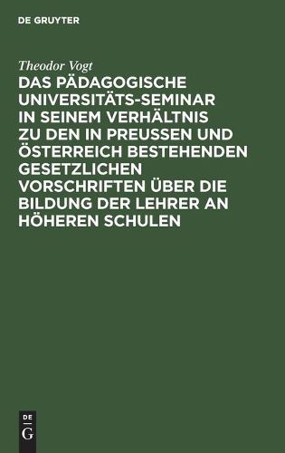 Das Padagogische Universitats-Seminar in Seinem Verhaltnis Zu Den in Preussen Und OEsterreich Bestehenden Gesetzlichen Vorschriften UEber Die Bildung Der Lehrer an Hoeheren Schulen