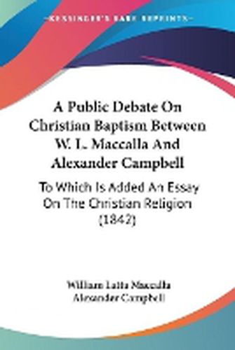 Cover image for A Public Debate On Christian Baptism Between W. L. Maccalla And Alexander Campbell: To Which Is Added An Essay On The Christian Religion (1842)