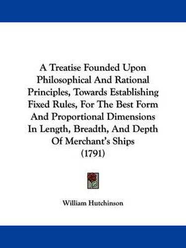 Cover image for A Treatise Founded Upon Philosophical And Rational Principles, Towards Establishing Fixed Rules, For The Best Form And Proportional Dimensions In Length, Breadth, And Depth Of Merchant's Ships (1791)