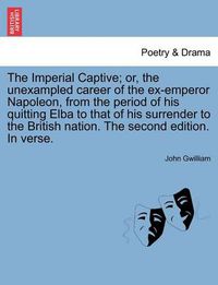 Cover image for The Imperial Captive; Or, the Unexampled Career of the Ex-Emperor Napoleon, from the Period of His Quitting Elba to That of His Surrender to the British Nation. the Second Edition. in Verse.