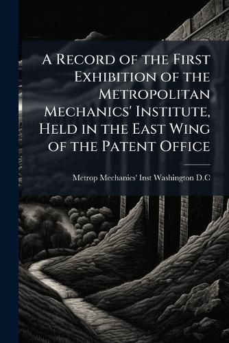 Cover image for A Record of the First Exhibition of the Metropolitan Mechanics' Institute, Held in the East Wing of the Patent Office