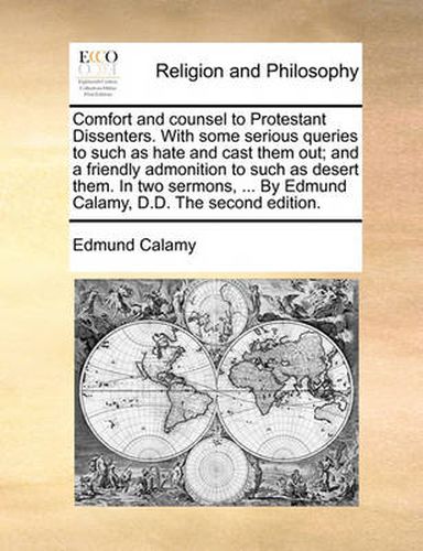 Comfort and Counsel to Protestant Dissenters. with Some Serious Queries to Such as Hate and Cast Them Out; And a Friendly Admonition to Such as Desert Them. in Two Sermons, ... by Edmund Calamy, D.D. the Second Edition.