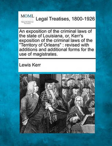 Cover image for An Exposition of the Criminal Laws of the State of Louisiana, Or, Kerr's Exposition of the Criminal Laws of the  Territory of Orleans: Revised with Additions and Additional Forms for the Use of Magistrates.