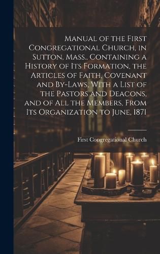 Cover image for Manual of the First Congregational Church, in Sutton, Mass., Containing a History of Its Formation, the Articles of Faith, Covenant and By-laws, With a List of the Pastors and Deacons, and of All the Members, From Its Organization to June, 1871