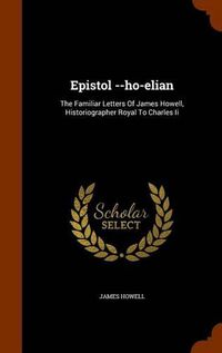 Cover image for Epistol --Ho-Elian: The Familiar Letters of James Howell, Historiographer Royal to Charles II