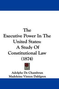 Cover image for The Executive Power In The United States: A Study Of Constitutional Law (1874)