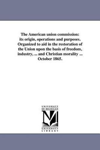 Cover image for The American Union Commission: Its Origin, Operations and Purposes. Organized to Aid in the Restoration of the Union Upon the Basis of Freedom, Industry, ... and Christian Morality ... October 1865.