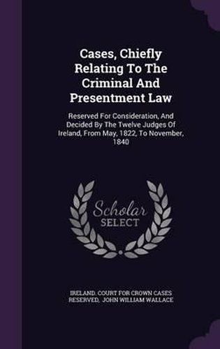 Cases, Chiefly Relating to the Criminal and Presentment Law: Reserved for Consideration, and Decided by the Twelve Judges of Ireland, from May, 1822, to November, 1840